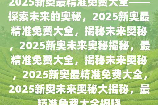 2025新奥精准资料免费大全，探索未来，掌握先机，2025新奥精准资料免费大全，掌握未来先机